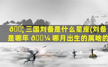 🐦 三国刘备是什么星座(刘备是哪年 🌼 哪月出生的属啥的)